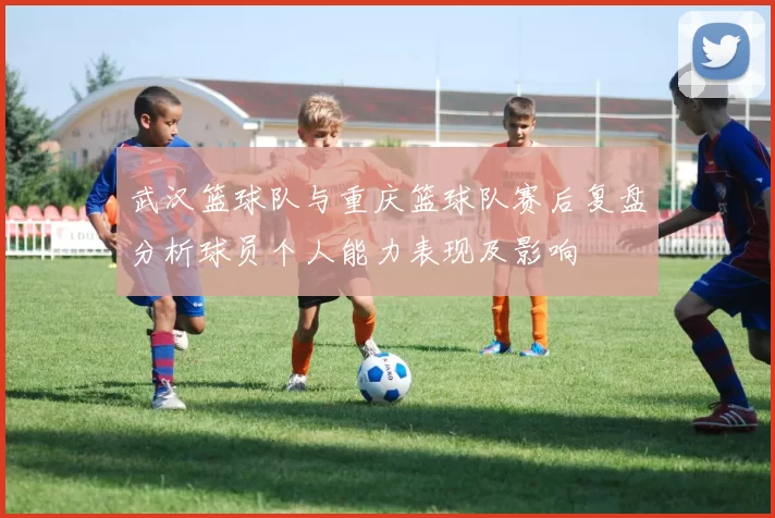 武汉篮球队与重庆篮球队赛后复盘分析球员个人能力表现及影响