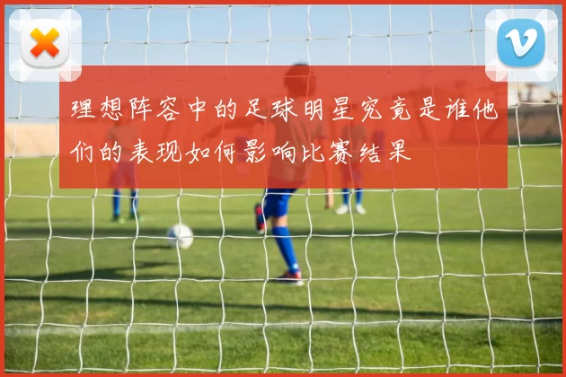 理想阵容中的足球明星究竟是谁他们的表现如何影响比赛结果