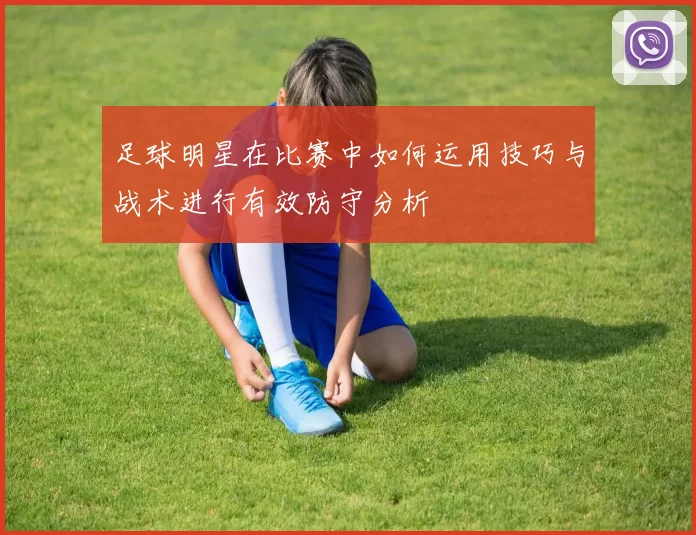 足球明星在比赛中如何运用技巧与战术进行有效防守分析