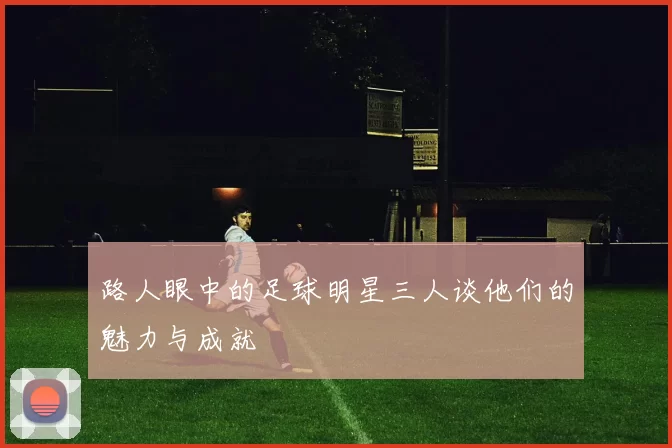 路人眼中的足球明星三人谈他们的魅力与成就