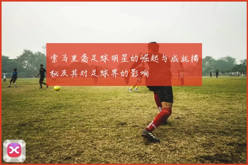 索马里裔足球明星的崛起与成就揭秘及其对足球界的影响