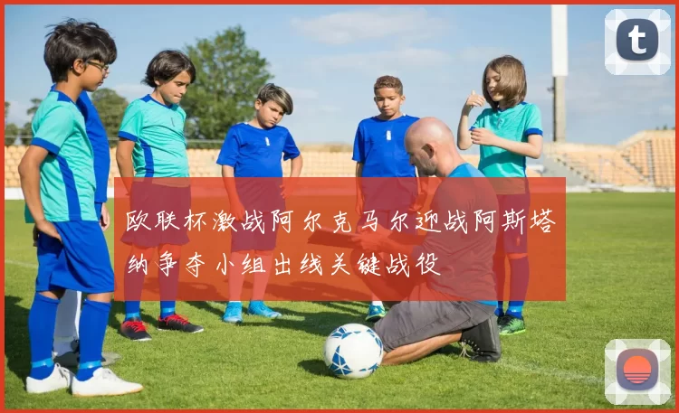 欧联杯激战阿尔克马尔迎战阿斯塔纳争夺小组出线关键战役