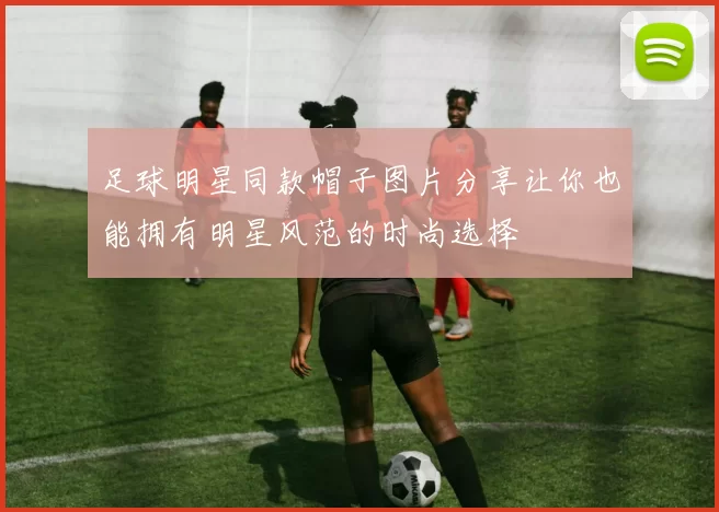 足球明星同款帽子图片分享让你也能拥有明星风范的时尚选择