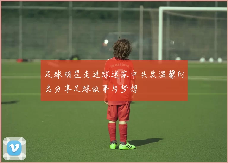 足球明星走进球迷家中共度温馨时光分享足球故事与梦想