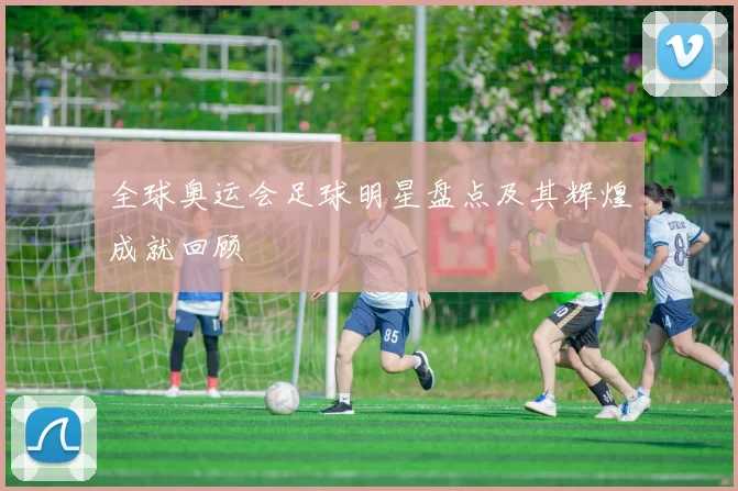 全球奥运会足球明星盘点及其辉煌成就回顾