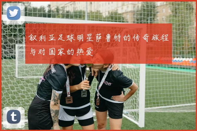 叙利亚足球明星萨鲁特的传奇旅程与对国家的热爱