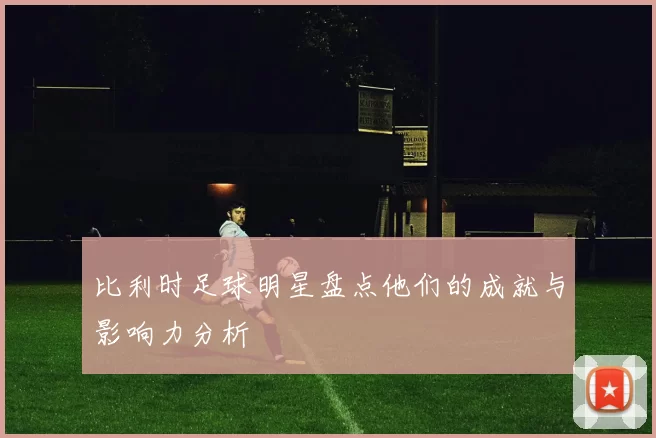 比利时足球明星盘点他们的成就与影响力分析