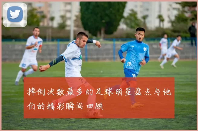 摔倒次数最多的足球明星盘点与他们的精彩瞬间回顾