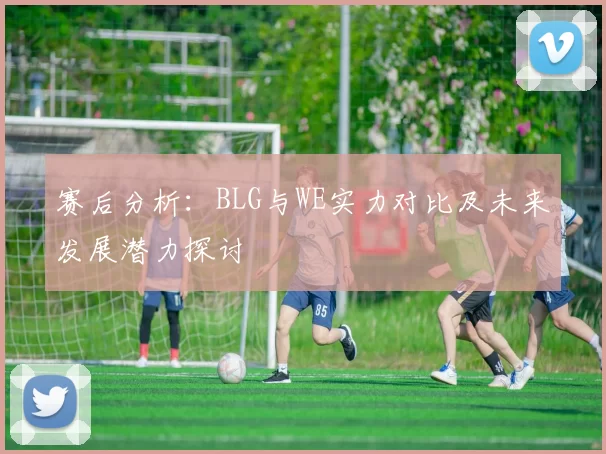 赛后分析：BLG与WE实力对比及未来发展潜力探讨