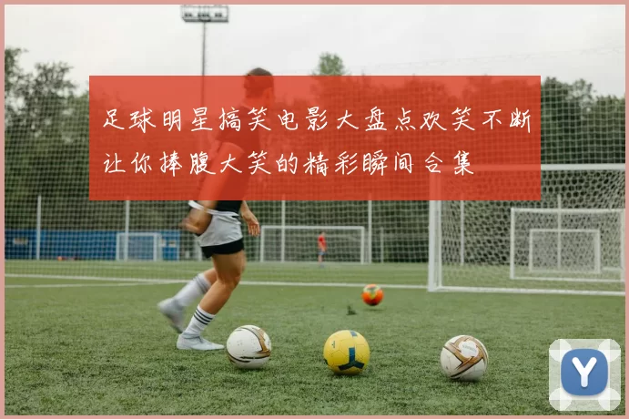 足球明星搞笑电影大盘点欢笑不断让你捧腹大笑的精彩瞬间合集