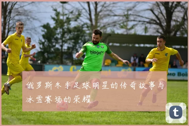 俄罗斯冬季足球明星的传奇故事与冰雪赛场的荣耀