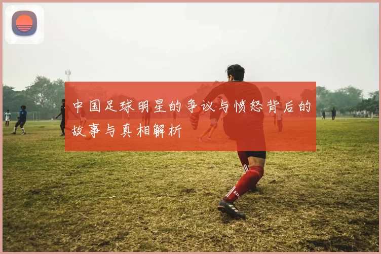 中国足球明星的争议与愤怒背后的故事与真相解析