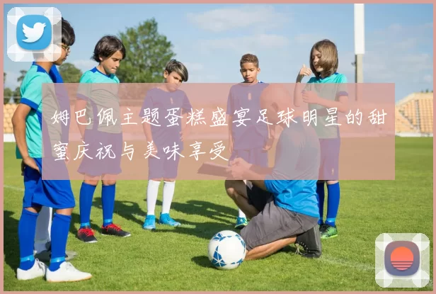 姆巴佩主题蛋糕盛宴足球明星的甜蜜庆祝与美味享受