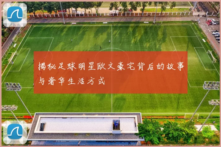 揭秘足球明星欧文豪宅背后的故事与奢华生活方式