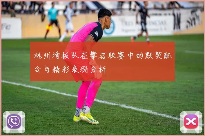 杭州滑板队在攀岩联赛中的默契配合与精彩表现分析