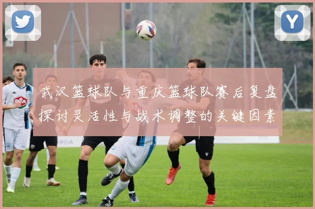武汉篮球队与重庆篮球队赛后复盘探讨灵活性与战术调整的关键因素