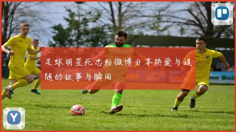 足球明星死忠粉微博分享热爱与追随的故事与瞬间