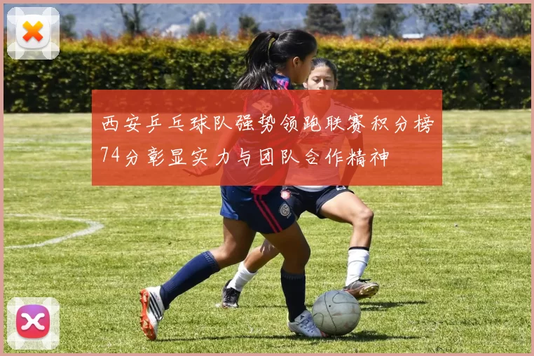 西安乒乓球队强势领跑联赛积分榜74分彰显实力与团队合作精神