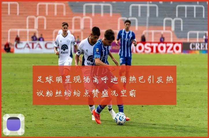 足球明星现场高呼迪丽热巴引发热议粉丝纷纷点赞盛况空前