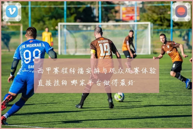 西甲赛程转播安排与观众观赛体验直接挂钩 哪家平台做得最好