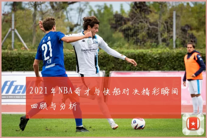 2021年NBA奇才与快船对决精彩瞬间回顾与分析