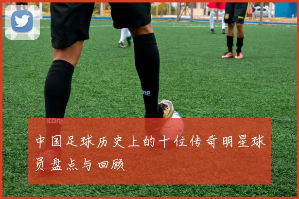 中国足球历史上的十位传奇明星球员盘点与回顾