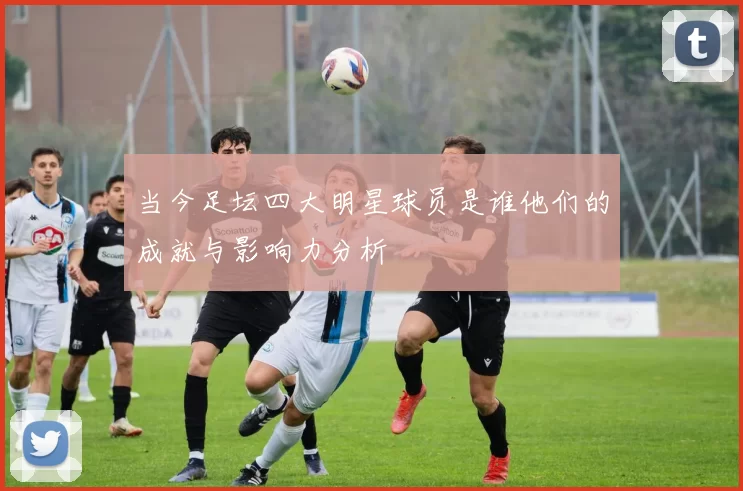 当今足坛四大明星球员是谁他们的成就与影响力分析