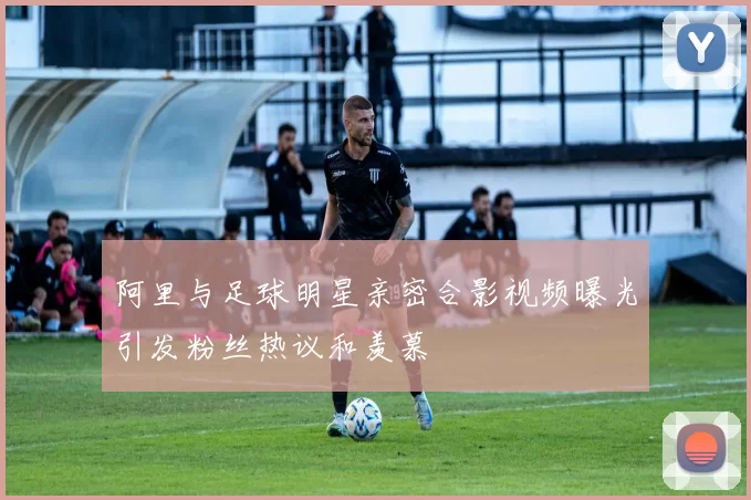 阿里与足球明星亲密合影视频曝光引发粉丝热议和羡慕