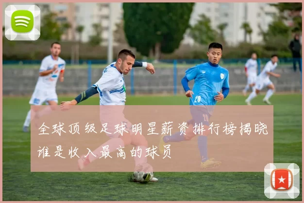 全球顶级足球明星薪资排行榜揭晓谁是收入最高的球员