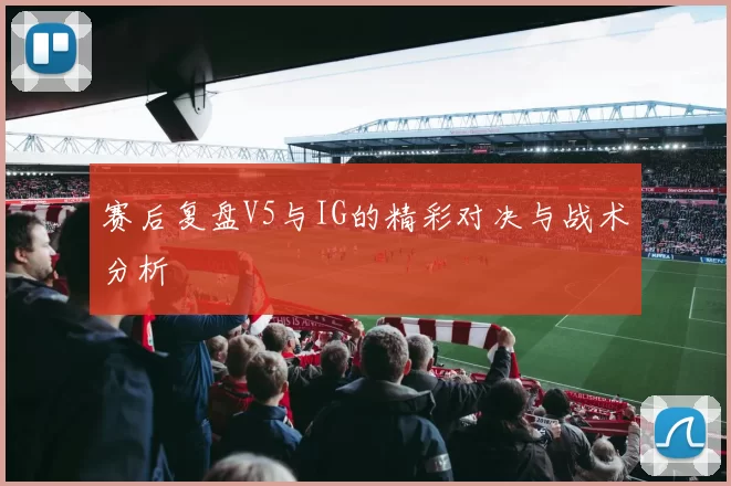 赛后复盘V5与IG的精彩对决与战术分析