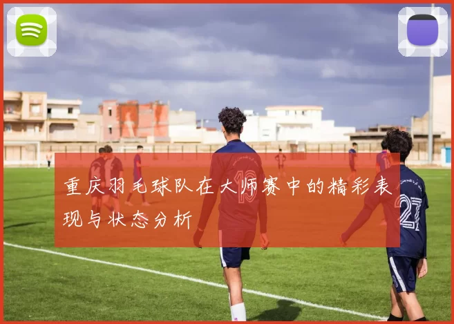 重庆羽毛球队在大师赛中的精彩表现与状态分析