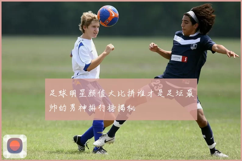 足球明星颜值大比拼谁才是足坛最帅的男神排行榜揭秘