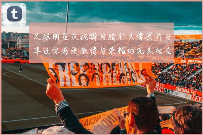 足球明星庆祝瞬间精彩头像图片分享让你感受激情与荣耀的完美结合