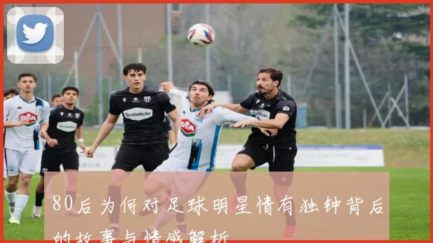 80后为何对足球明星情有独钟背后的故事与情感解析