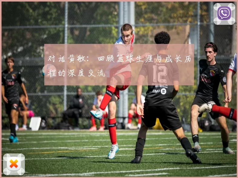 对话黄敏：回顾篮球生涯与成长历程的深度交流