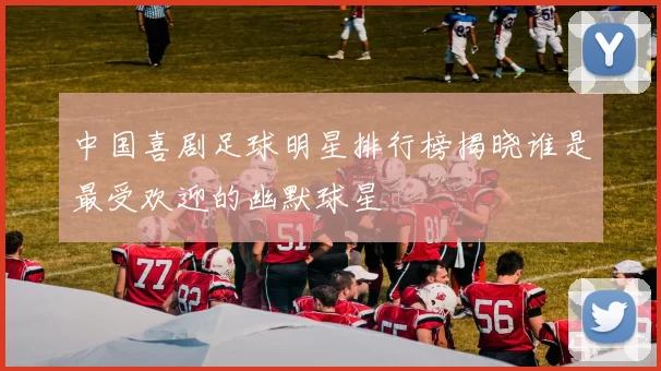 中国喜剧足球明星排行榜揭晓谁是最受欢迎的幽默球星