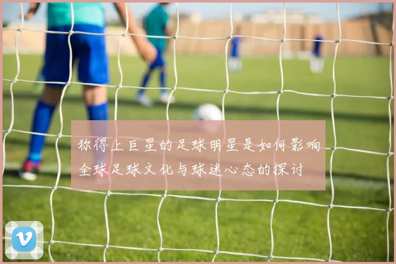 称得上巨星的足球明星是如何影响全球足球文化与球迷心态的探讨