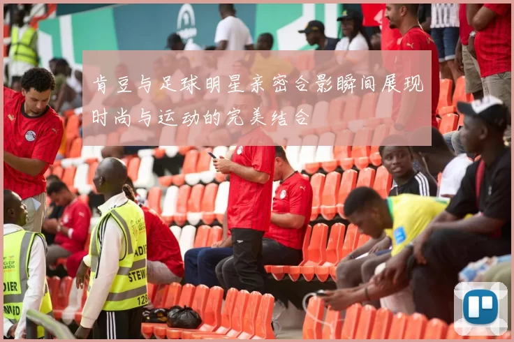 肯豆与足球明星亲密合影瞬间展现时尚与运动的完美结合