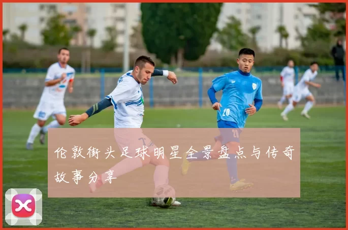 伦敦街头足球明星全景盘点与传奇故事分享