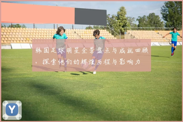 韩国足球明星全景盘点与成就回顾，探索他们的辉煌历程与影响力