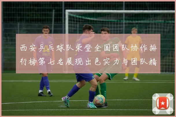 西安乒乓球队荣登全国团队协作排行榜第七名展现出色实力与团队精神