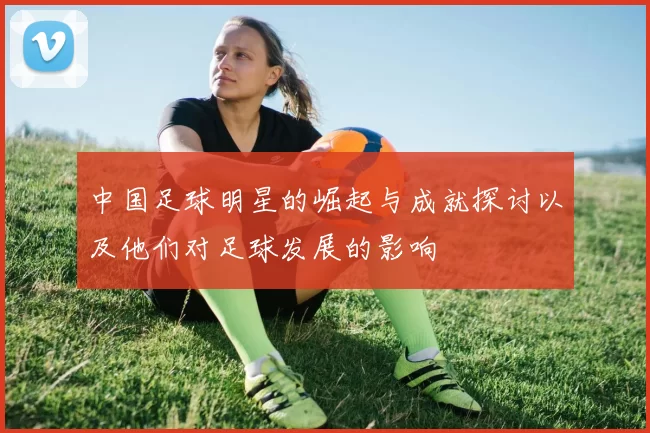 中国足球明星的崛起与成就探讨以及他们对足球发展的影响