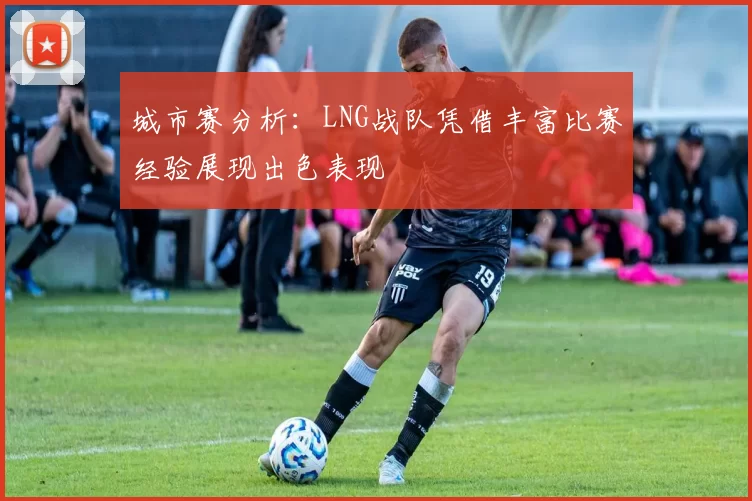 城市赛分析：LNG战队凭借丰富比赛经验展现出色表现