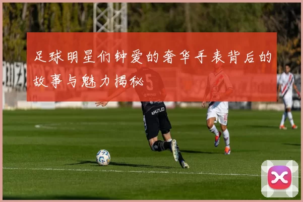 足球明星们钟爱的奢华手表背后的故事与魅力揭秘