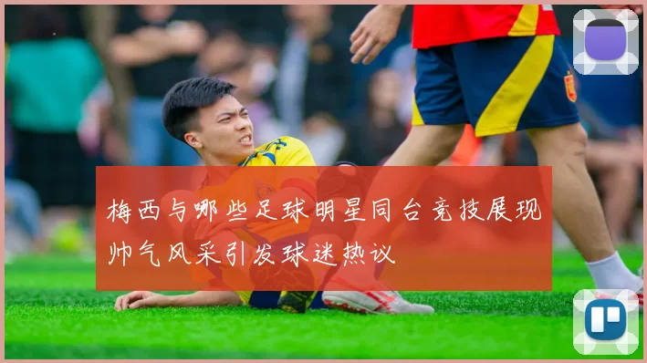 梅西与哪些足球明星同台竞技展现帅气风采引发球迷热议