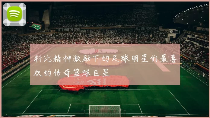 科比精神激励下的足球明星们最喜欢的传奇篮球巨星