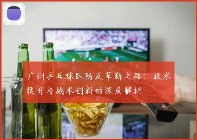 广州乒乓球队防反革新之路：技术提升与战术创新的深度解析