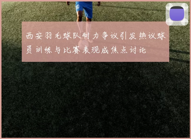 西安羽毛球队耐力争议引发热议球员训练与比赛表现成焦点讨论
