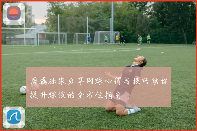 周磊独家分享网球心得与技巧助你提升球技的全方位指南