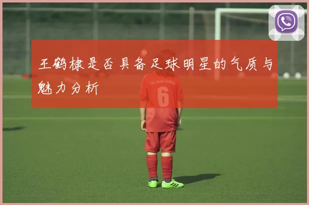 王鹤棣是否具备足球明星的气质与魅力分析